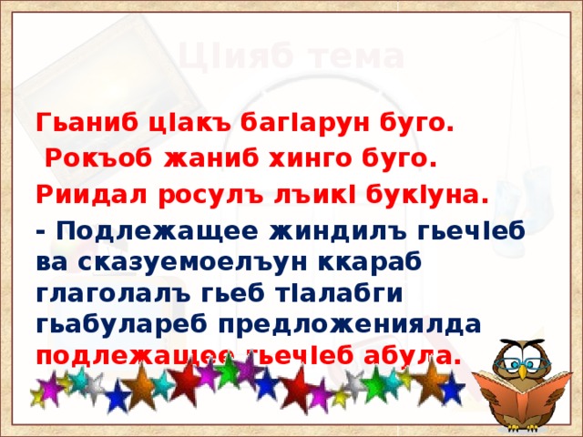 ЦIияб тема Гьаниб цIакъ багIарун буго.  Рокъоб жаниб хинго буго. Риидал росулъ лъикI букIуна. - Подлежащее жиндилъ гьечIеб ва сказуемоелъун ккараб глаголалъ гьеб тIалабги гьабулареб предложениялда подлежащее гьечIеб абула. 
