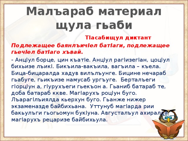 Малъараб материал щула гьаби  ТIасабищул диктант Подлежащее баянлъичIел батIаги, подлежащее гьечIел батIаго хъвай. - АнцIул борце, цин къатIе. АнцIул рагIизегIан, цоцIул бихьизе лъикI. Бикъила-вакъила, вагъила – къела. Бица-бицаралда хадув вилълъунге. Бицине нечараб гьабуге, гьикъизе намусаб ургъуге. Берталъеги гIорцIун а, гIурухъеги гьекъон а. Гьаниб батараб те, доба батараб ккве. МагIарухъ роцIун буго. ЛъарагIлъиялда кьерхун буго. Гьанже нижер экзаменазде байбихьана. Уттунуб магIарда рии бакьулъги гьогьомун букIуна. Августалъул ахиралда магIарухъ рецаризе байбихьула. 