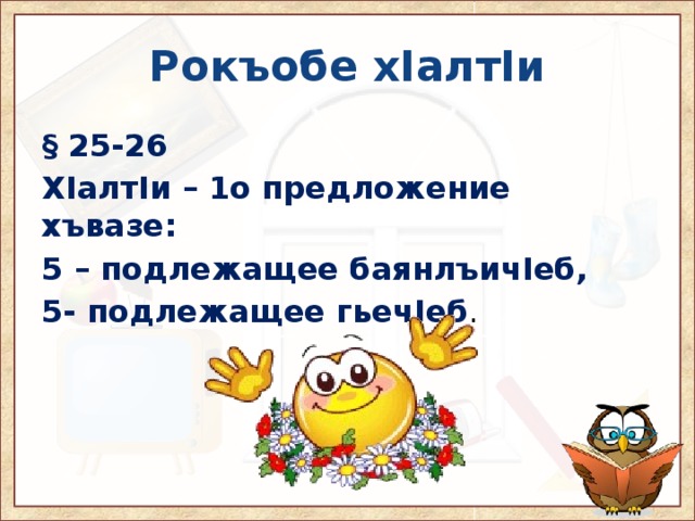 Рокъобе хIалтIи § 25-26 ХIалтIи – 1о предложение хъвазе: 5 – подлежащее баянлъичIеб, 5- подлежащее гьечIеб . 