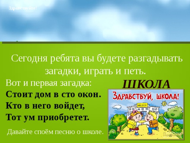 Здравствуйте! Сегодня ребята вы будете разгадывать загадки, играть и петь. Вот и первая загадка: Стоит дом в сто окон. Кто в него войдет, Тот ум приобретет. ШКОЛА Давайте споём песню о школе. 
