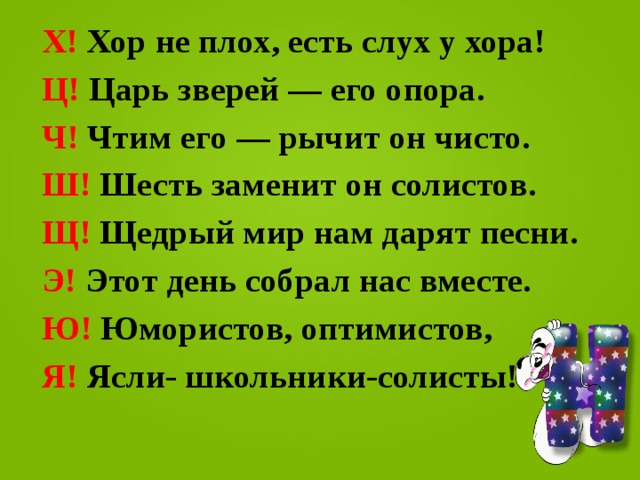  X! Хор не плох, есть слух у хора!  Ц! Царь зверей — его опора.  Ч! Чтим его — рычит он чисто.  Ш! Шесть заменит он солистов.  Щ! Щедрый мир нам дарят песни.  Э! Этот день собрал нас вместе.  Ю! Юмористов, оптимистов,  Я! Ясли- школьники-солисты!  