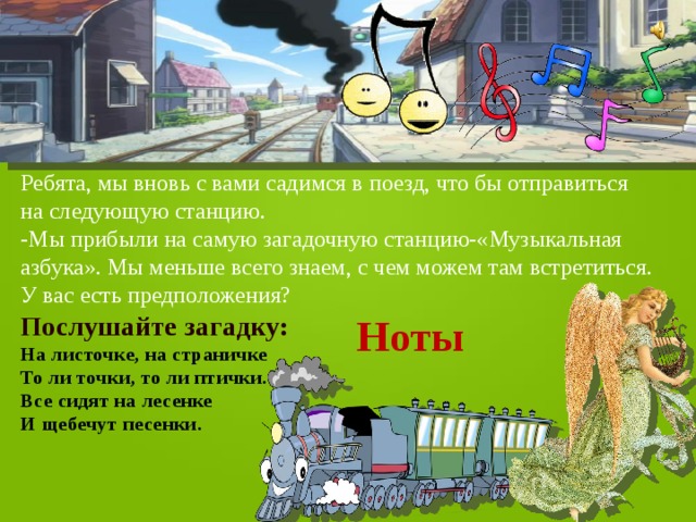 Ребята, мы вновь с вами садимся в поезд, что бы отправиться на следующую станцию. -Мы прибыли на самую загадочную станцию-«Музыкальная азбука». Мы меньше всего знаем, с чем можем там встретиться. У вас есть предположения? Послушайте загадку: Ноты На листочке, на страничке   То ли точки, то ли птички.   Все сидят на лесенке   И щебечут песенки.  