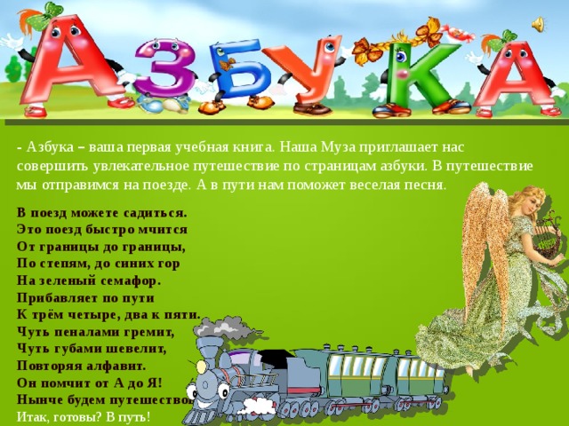 - Азбука – ваша первая учебная книга. Наша Муза приглашает нас совершить увлекательное путешествие по страницам азбуки. В путешествие мы отправимся на поезде. А в пути нам поможет веселая песня. В поезд можете садиться. Это поезд быстро мчится От границы до границы, По степям, до синих гор На зеленый семафор. Прибавляет по пути К трём четыре, два к пяти. Чуть пеналами гремит, Чуть губами шевелит, Повторяя алфавит. Он помчит от А до Я! Нынче будем путешествовать по страницам Азбуки друзья! Итак, готовы? В путь! 