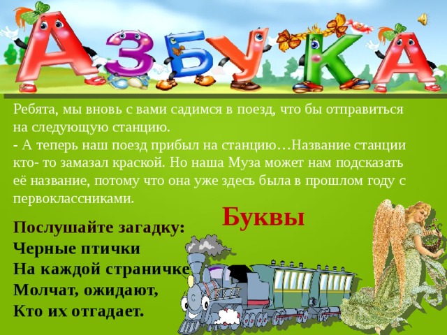 Ребята, мы вновь с вами садимся в поезд, что бы отправиться на следующую станцию. - А теперь наш поезд прибыл на станцию…Название станции кто- то замазал краской. Но наша Муза может нам подсказать её название, потому что она уже здесь была в прошлом году с первоклассниками. Буквы  Послушайте загадку: Черные птички На каждой страничке Молчат, ожидают, Кто их отгадает. 