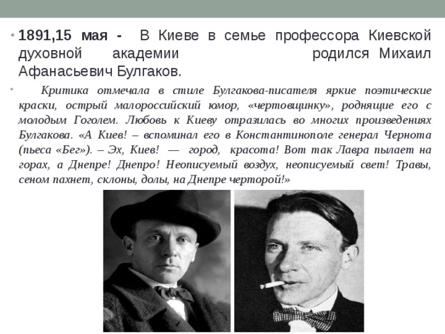 1891,15 мая - В Киеве в семье профессора Киевской духовной  академии  родился Михаил Афанасьевич Булгаков.  Критика отмечала в стиле Булгакова-писателя яркие поэтические краски, острый малороссийский юмор, «чертовщинку», роднящие его с молодым Гоголем. Любовь к Киеву отразилась во многих произведениях Булгакова. «А Киев! – вспоминал его в Константинополе генерал Чернота (пьеса «Бег»). – Эх, Киев! — город, красота! Вот так Лавра пылает на горах, а Днепре! Днепро! Неописуемый воздух, неописуемый свет! Травы, сеном пахнет, склоны, долы, на Днепре черторой!» 