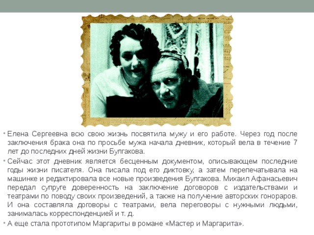 Елена Сергеевна всю свою жизнь посвятила мужу и его работе. Через год после заключения брака она по просьбе мужа начала дневник, который вела в течение 7 лет до последних дней жизни Булгакова. Сейчас этот дневник является бесценным документом, описывающем последние годы жизни писателя. Она писала под его диктовку, а затем перепечатывала на машинке и редактировала все новые произведения Булгакова. Михаил Афанасьевич передал супруге доверенность на заключение договоров с издательствами и театрами по поводу своих произведений, а также на получение авторских гонораров. И она составляла договоры с театрами, вела переговоры с нужными людьми, занималась корреспонденцией и т. д. А еще стала прототипом Маргариты в романе «Мастер и Маргарита». 