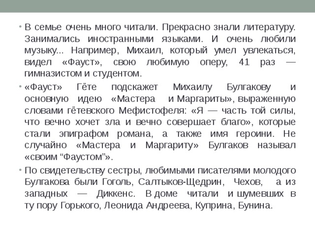 В семье очень много читали. Прекрасно знали литературу. Занимались иностранными языками. И очень любили музыку... Например, Михаил, который умел увлекаться, видел «Фауст», свою любимую оперу, 41 раз — гимназистом и студентом. «Фауст» Гёте подскажет Михаилу Булгакову и основную идею «Мастера и Маргариты», выраженную словами гётевского Мефистофеля: «Я — часть той силы, что вечно хочет зла и вечно совершает благо», которые стали эпиграфом романа, а также имя героини. Не случайно «Мастера и Маргариту» Булгаков называл «своим “Фаустом”». По свидетельству сестры, любимыми писателями молодого Булгакова были Гоголь, Салтыков-Щедрин, Чехов, а из западных — Диккенс. В доме читали и шумевших в ту пору Горького, Леонида Андреева, Куприна, Бунина. 