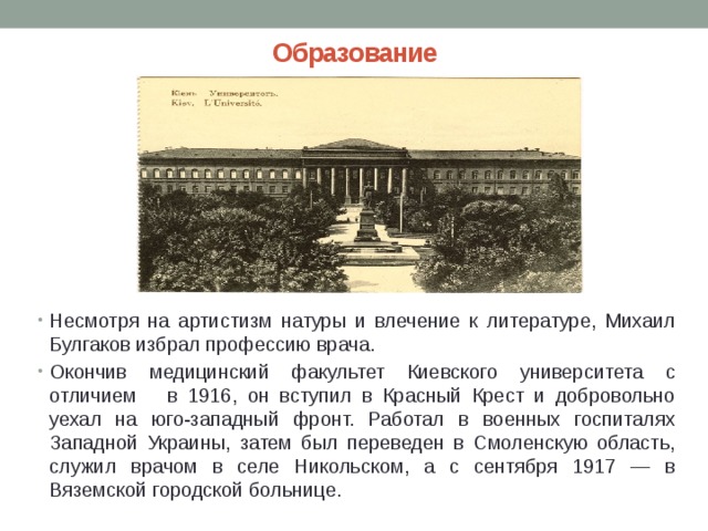 Образование Несмотря на артистизм натуры и влечение к литературе, Михаил Булгаков избрал профессию врача. Окончив медицинский факультет Киевского университета с отличием в 1916, он вступил в Красный Крест и добровольно уехал на юго-западный фронт. Работал в военных госпиталях Западной Украины, затем был переведен в Смоленскую область, служил врачом в селе Никольском, а с сентября 1917 — в Вяземской городской больнице. 