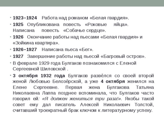 1923–1924  Работа над романом «Белая гвардия». 1925  Опубликована  повесть  «Роковые  яйца».  Написана  повесть  «Собачье сердце». 1926  Окончание работы над пьесами «Белая гвардия» и «Зойкина квартира». 1926–1927  Написана пьеса «Бег». 1927  Завершение работы над пьесой «Багровый остров». В феврале 1929 года Булгаков познакомился с Еленой Сергеевной Шиловской . 3 октября 1932 года Булгаков развёлся со своей второй женой Любовью Белозёрской, а уже 4 октября женился на Елене Сергеевне. Первая жена Булгакова Татьяна Николаевна Лаппа позднее вспоминала, что Булгаков часто говорил ей : «Я должен жениться три раза!». Якобы такой совет ему дал писатель Алексей Николаевич Толстой, считавший троекратный брак ключом к литературному успеху. 