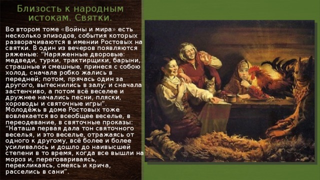 Близость к народным истокам. Святки. Во втором томе «Войны и мира» есть несколько эпизодов, события которых разворачиваются в имении Ростовых на святки. В один из вечеров появляются ряженые: “Наряженные дворовые: медведи, турки, трактирщики, барыни, страшные и смешные, принеся с собою холод, сначала робко жались в передней; потом, прячась один за другого, вытеснились в залу; и сначала застенчиво, а потом всё веселее и дружнее начались песни, пляски, хороводы и святочные игры”. Молодёжь в доме Ростовых тоже вовлекается во всеобщее веселье, в переодевание, в святочные проказы: “Наташа первая дала тон святочного веселья, и это веселье, отражаясь от одного к другому, всё более и более усиливалось и дошло до наивысшей степени в то время, когда все вышли на мороз и, переговариваясь, перекликаясь, смеясь и крича, расселись в сани”. 