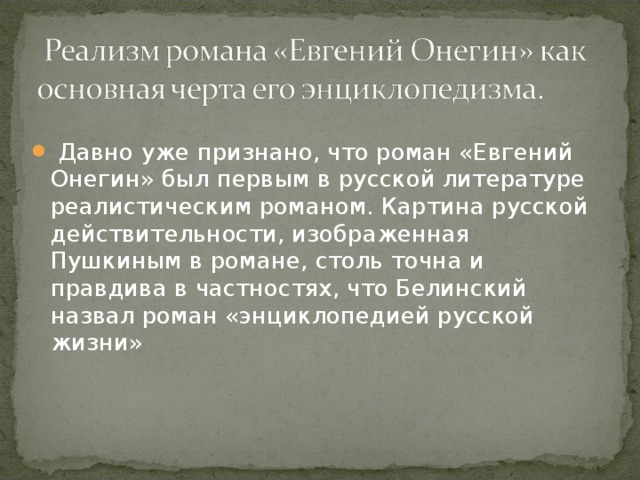   Давно уже признано, что роман «Евгений Онегин» был первым в русской литературе реалистическим романом. Картина русской действительности, изображенная Пушкиным в романе, столь точна и правдива в частностях, что Белинский назвал роман «энциклопедией русской жизни» 