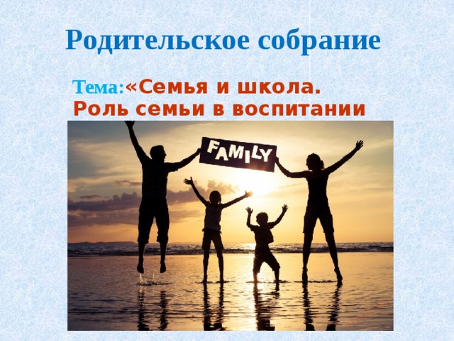 Родительское собрание Тема: «Семья и школа. Роль семьи в воспитании ребенка» 