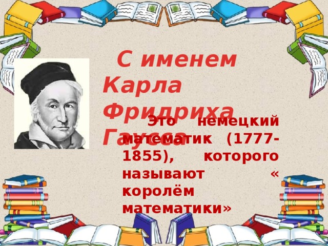   С именем Карла Фридриха Гаусса  Это немецкий математик (1777-1855), которого называют « королём математики» 