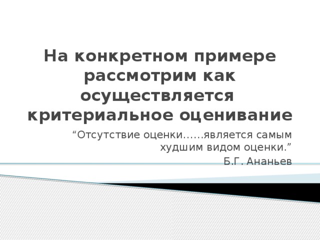 На конкретном примере рассмотрим как осуществляется критериальное оценивание “ Отсутствие оценки……является самым худшим видом оценки.” Б.Г. Ананьев  
