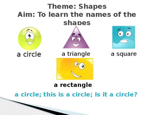 Theme: Shapes  Aim: To learn the names of the shapes a circle a triangle  a square Circle, a circle, repeat after me, a circle, again, this is a circle, is it a circle? a rectangle a circle; this is a circle; Is it a circle?   