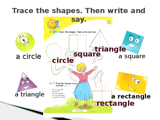 Trace the shapes. Then write and say. triangle square a circle  a square circle Вообще я всегда проверяю,но в данный момент предоставляю правильные ответы. Фиксирование баллов: 1 задание- 1 балл. a triangle a rectangle rectangle  