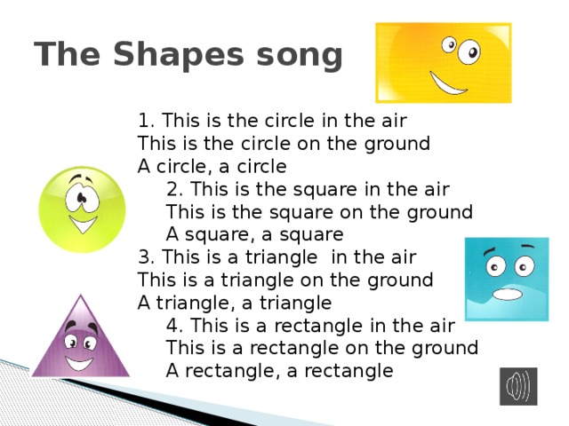 The Shapes song 1. This is the circle in the air This is the circle on the ground A circle, a circle 2. This is the square in the air This is the square on the ground A square, a square 3. This is a triangle in the air This is a triangle on the ground A triangle, a triangle 4. This is a rectangle in the air This is a rectangle on the ground A rectangle, a rectangle 