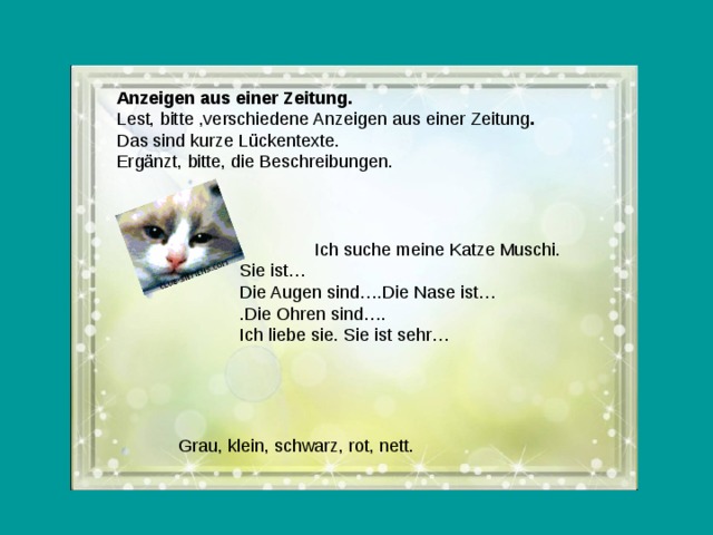 Anzeigen aus einer Zeitung. Lest, bitte ,verschiedene Anzeigen aus einer Zeitung . Das sind kurze Lückentexte. Ergänzt, bitte, die Beschreibungen.  Ich suche meine Katze Muschi. Sie ist… Die Augen sind….Die Nase ist… .Die Ohren sind…. Ich liebe sie. Sie ist sehr…  Grau, klein, schwarz, rot, nett.  