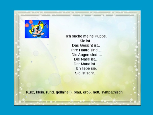 Ich suche meine Puppe. Sie ist… Das Gesicht ist… Ihre Haare sind…. Die Augen sind…. Die Nase ist…. Der Mund ist…. Ich liebe sie. Sie ist sehr…  Kurz, klein. rund, gelb(hell), blau, groβ, nett, sympathisch  