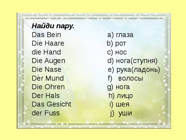 Найди пару. Das Bein а) глаза Die Haare  b) рот die Hand  c) нос Die Augen  d) нога(ступня) Die Nase  e) рука(ладонь) Der Mund  f) волосы Die Ohren  g) нога Der Hals  h) лицо Das Gesicht  i) шея der Fuss  j) уши 