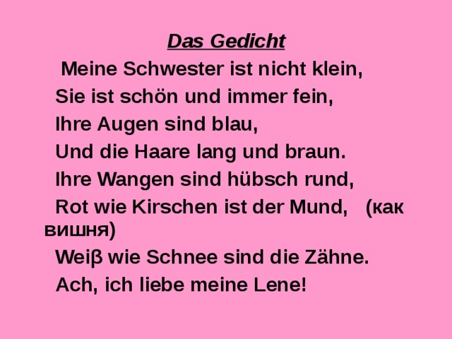 Das Gedicht  Meine Schwester ist nicht klein,  Sie ist schön und immer fein,  Ihre Augen sind blau,  Und die Haare lang und braun.  Ihre Wangen sind hübsch rund,  Rot wie Kirschen ist der Mund, ( как  вишня )  Wei β wie Schnee sind die Zähne.  Ach, ich liebe meine Lene! 