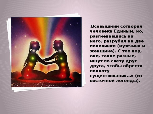 « Всевышний сотворил человека Единым, но, разгневавшись на него, разрубил на две половинки (мужчина и женщина). С тех пор, они, такие разные, ищут по свету друг друга, чтобы обрести полноту существования…» (из восточной легенды). 