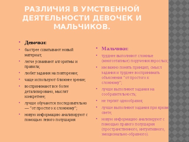 Различия в умственной деятельности девочек и мальчиков. Мальчики: труднее выполняют сложные (многоэтапные) поручения взрослых; им важно понять принцип, смысл задания и труднее воспринимать объяснения “от простого к сложному”; лучше выполняют задания на сообразительность; не терпят однообразия; лучше выполняют задания при ярком свете; новую информацию анализируют с помощью правого полушария (пространственного, интуитивного, эмоционально-образного). Девочки: быстрее схватывают новый материал; легче усваивают алгоритмы и правила; любят задания на повторение; чаще используют ближнее зрение; воспринимают все более детализировано, мыслят конкретнее; лучше обучаются последовательно — “от простого к сложному”; новую информацию анализируют с помощью левого полушария 