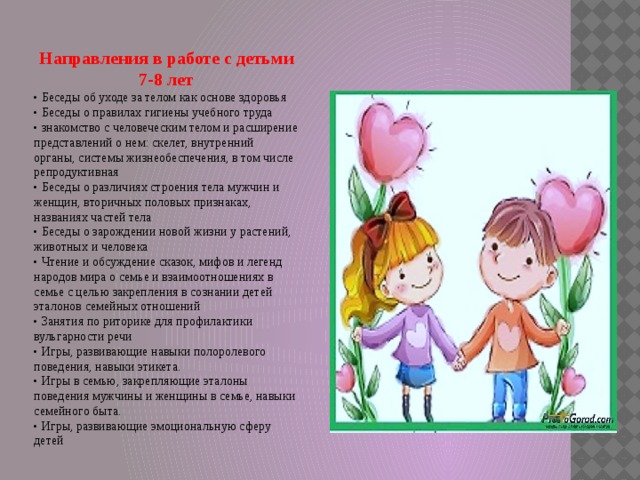  Направления в работе с детьми 7-8 лет • Беседы об уходе за телом как основе здоровья • Беседы о правилах гигиены учебного труда • знакомство с человеческим телом и расширение представлений о нем: скелет, внутренний органы, системы жизнеобеспечения, в том числе репродуктивная • Беседы о различиях строения тела мужчин и женщин, вторичных половых признаках, названиях частей тела • Беседы о зарождении новой жизни у растений, животных и человека • Чтение и обсуждение сказок, мифов и легенд народов миpa о семье и взаимоотношениях в семье с целью закрепления в сознании детей эталонов семейных отношений • Занятия по риторике для профилактики вульгарности речи • Игры, развивающие навыки полоролевого поведения, навыки этикета. • Игры в семью, закрепляющие эталоны поведения мужчины и женщины в семье, навыки семейного быта. • Игры, развивающие эмоциональную сферу детей 