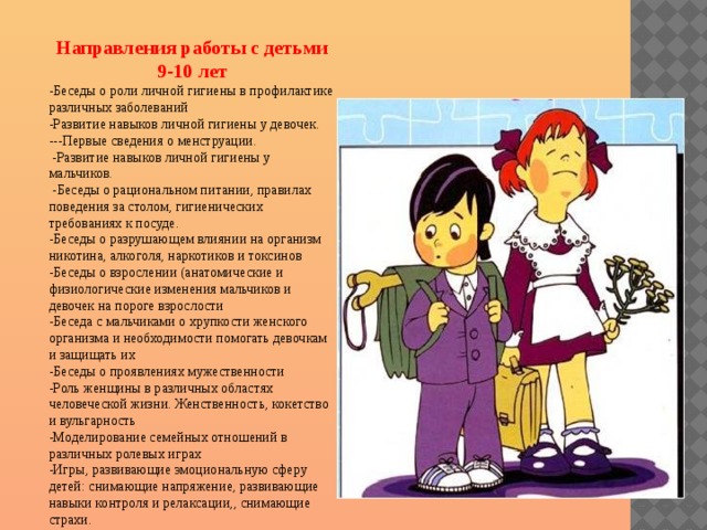 Направления работы с детьми 9-10 лет -Беседы о роли личной гигиены в профилактике различных заболеваний -Развитие навыков личной гигиены у девочек. ---Первые сведения о менструации.  -Развитие навыков личной гигиены у мальчиков.  -Беседы о рациональном питании, правилах поведения за столом, гигиенических требованиях к посуде. -Беседы о разрушающем влиянии на организм никотина, алкоголя, наркотиков и токсинов -Беседы о взрослении (анатомические и физиологические изменения мальчиков и девочек на пороге взрослости -Беседа с мальчиками о хрупкости женского организма и необходимости помогать девочкам и защищать их -Беседы о проявлениях мужественности -Роль женщины в различных областях человеческой жизни. Женственность, кокетство и вульгарность -Моделирование семейных отношений в различных ролевых играх -Игры, развивающие эмоциональную сферу детей: снимающие напряжение, развивающие навыки контроля и релаксации,, снимающие страхи. 