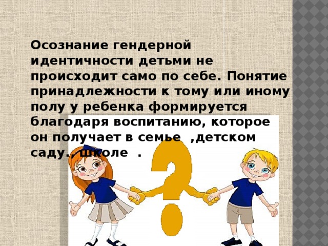  Осознание гендерной идентичности детьми не происходит само по себе. Понятие принадлежности к тому или иному полу у ребенка формируется благодаря воспитанию, которое он получает в семье ,детском саду., школе . 