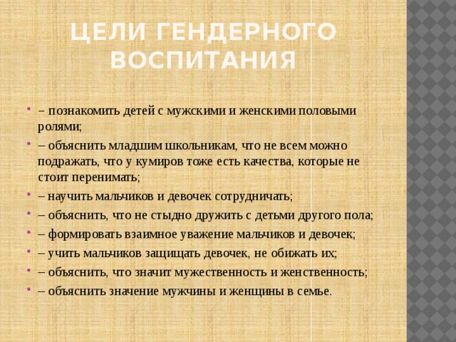 Цели гендерного воспитания – познакомить детей с мужскими и женскими половыми ролями; – объяснить младшим школьникам, что не всем можно подражать, что у кумиров тоже есть качества, которые не стоит перенимать; – научить мальчиков и девочек сотрудничать; – объяснить, что не стыдно дружить с детьми другого пола; – формировать взаимное уважение мальчиков и девочек; – учить мальчиков защищать девочек, не обижать их; – объяснить, что значит мужественность и женственность; – объяснить значение мужчины и женщины в семье. 