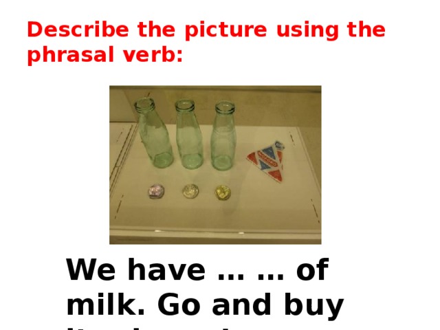 Describe the picture using the phrasal verb: We have … … of milk. Go and buy it, please! 