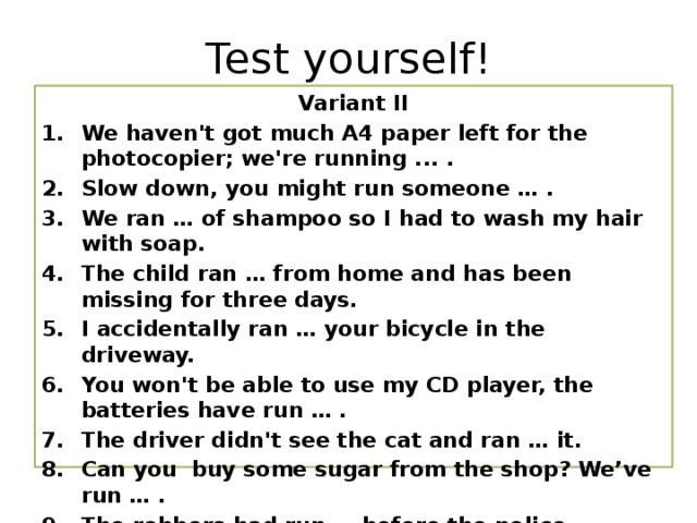 Test yourself! Variant II We haven't got much A4 paper left for the photocopier; we're running ... . Slow down, you might run someone … .  We ran … of shampoo so I had to wash my hair with soap. The child ran … from home and has been missing for three days. I accidentally ran … your bicycle in the driveway. You won't be able to use my CD player, the batteries have run … .  The driver didn't see the cat and ran … it.  Can you buy some sugar from the shop? We’ve run … . The robbers had run … before the police arrived. I ran … to see an old friend the other day.     