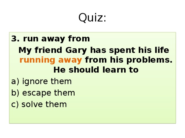 Quiz: 3. run away from  My friend Gary has spent his life running away from his problems. He should learn to a) ignore them b) escape them c) solve them 