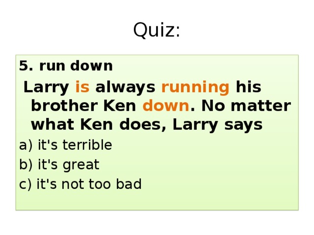 Quiz: 5. run down  Larry is always running his brother Ken down . No matter what Ken does, Larry says a) it's terrible b) it's great c) it's not too bad 