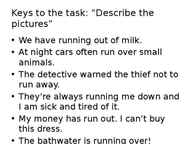 Keys to the task: “Describe the pictures” We have running out of milk. At night cars often run over small animals. The detective warned the thief not to run away. They’re always running me down and I am sick and tired of it. My money has run out. I can’t buy this dress. The bathwater is running over! 