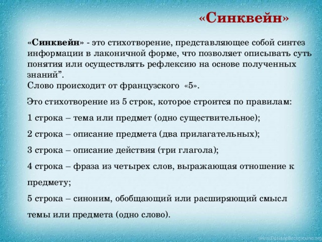 «Синквейн» «Синквейн» - это стихотворение, представляющее собой синтез информации в лаконичной форме, что позволяет описывать суть понятия или осуществлять рефлексию на основе полученных знаний”.  Слово происходит от французского «5». Это стихотворение из 5 строк, которое строится по правилам:  1 строка – тема или предмет (одно существительное);  2 строка – описание предмета (два прилагательных);  3 строка – описание действия (три глагола);  4 строка – фраза из четырех слов, выражающая отношение к предмету;  5 строка – синоним, обобщающий или расширяющий смысл темы или предмета (одно слово).    