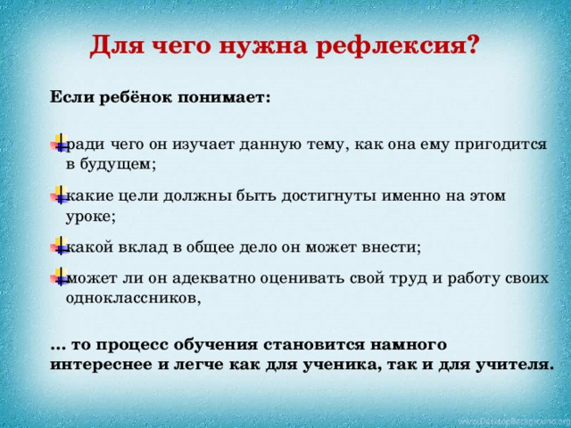 Для чего нужна рефлексия? Если ребёнок понимает: ради чего он изучает данную тему, как она ему пригодится в будущем; какие цели должны быть достигнуты именно на этом уроке; какой вклад в общее дело он может внести; может ли он адекватно оценивать свой труд и работу своих одноклассников, … то процесс обучения становится намного интереснее и легче как для ученика, так и для учителя.  