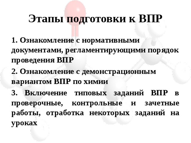 Этапы подготовки к ВПР 1. Ознакомление с нормативными документами, регламентирующими порядок проведения ВПР 2. Ознакомление с демонстрационным вариантом ВПР по химии 3. Включение типовых заданий ВПР в проверочные, контрольные и зачетные работы, отработка некоторых заданий на уроках 