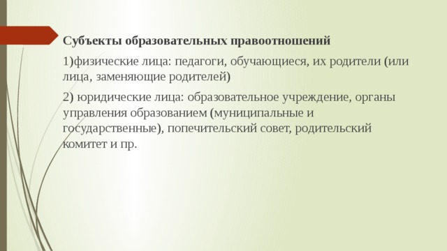 Субъекты образовательных правоотношений 1)физические лица: педагоги, обучающиеся, их родители (или лица, заменяющие родителей) 2) юридические лица: образовательное учреждение, органы управления образованием (муниципальные и государственные), попечительский совет, родительский комитет и пр. 