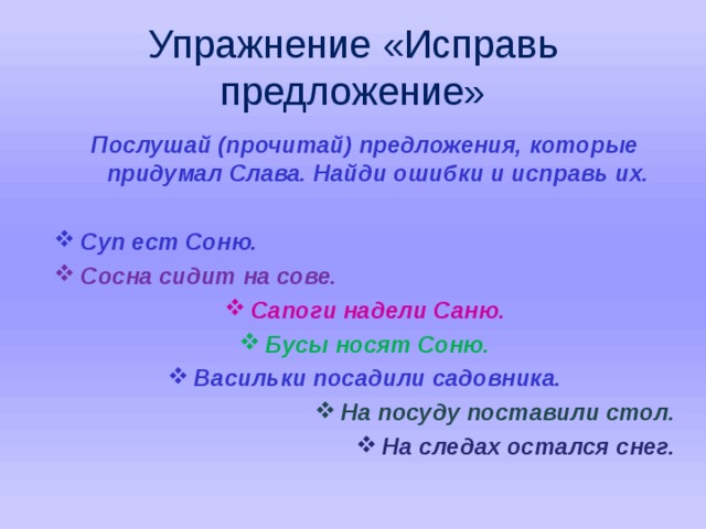 Упражнение «Исправь предложение» Послушай (прочитай) предложения, которые придумал Слава. Найди ошибки и исправь их.  Суп ест Соню. Сосна сидит на сове. Сапоги надели Саню. Бусы носят Соню. Васильки посадили садовника. На посуду поставили стол. На следах остался снег.   