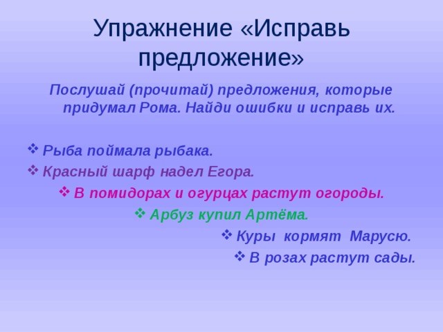 Упражнение «Исправь предложение» Послушай (прочитай) предложения, которые придумал Рома. Найди ошибки и исправь их.  Рыба поймала рыбака. Красный шарф надел Егора. В помидорах и огурцах растут огороды. Арбуз купил Артёма. Куры кормят Марусю. В розах растут сады.   