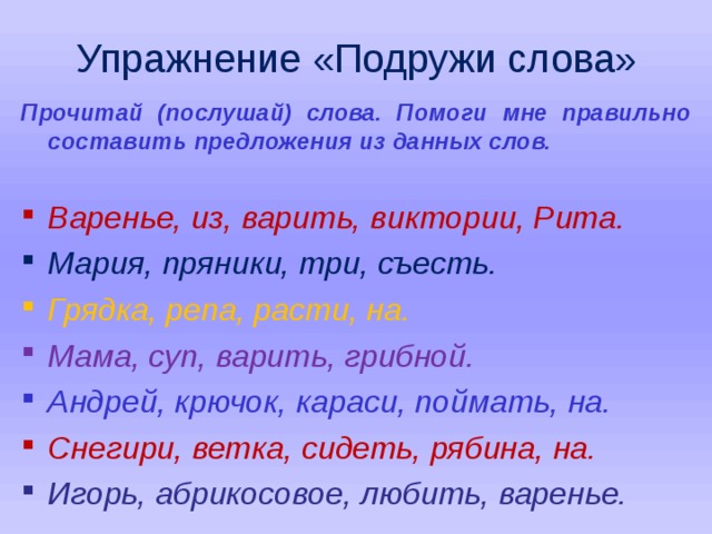 Упражнение «Подружи слова» Прочитай (послушай) слова. Помоги мне правильно составить предложения из данных слов.  Варенье, из, варить, виктории, Рита. Мария, пряники, три, съесть. Грядка, репа, расти, на. Мама, суп, варить, грибной. Андрей, крючок, караси, поймать, на. Снегири, ветка, сидеть, рябина, на. Игорь, абрикосовое, любить, варенье.   