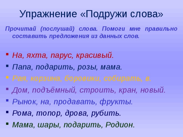 Упражнение «Подружи слова» Прочитай (послушай) слова. Помоги мне правильно составить предложения из данных слов.  На, яхта, парус, красивый. Папа, подарить, розы, мама. Рая, корзина, боровики, собирать, в. Дом, подъёмный, строить, кран, новый. Рынок, на, продавать, фрукты. Рома, топор, дрова, рубить. Мама, шары, подарить, Родион.    