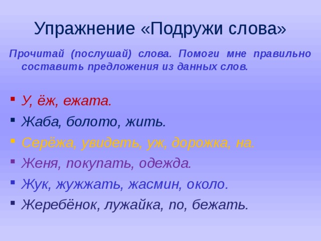 Упражнение «Подружи слова» Прочитай (послушай) слова. Помоги мне правильно составить предложения из данных слов.  У, ёж, ежата. Жаба, болото, жить. Серёжа, увидеть, уж, дорожка, на. Женя, покупать, одежда. Жук, жужжать, жасмин, около. Жеребёнок, лужайка, по, бежать.   