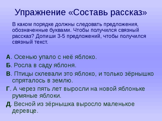 Упражнение «Составь рассказ»  В каком порядке должны следовать предложения, обозначенные буквами. Чтобы получился связный рассказ? Допиши 3-5 предложений, чтобы получился связный текст. А . Осенью упало с неё яблоко. Б . Росла в саду яблоня. В . Птицы склевали это яблоко, и только зёрнышко спряталось в землю. Г . А через пять лет выросли на новой яблоньке румяные яблоки. Д . Весной из зёрнышка выросло маленькое деревце. 
