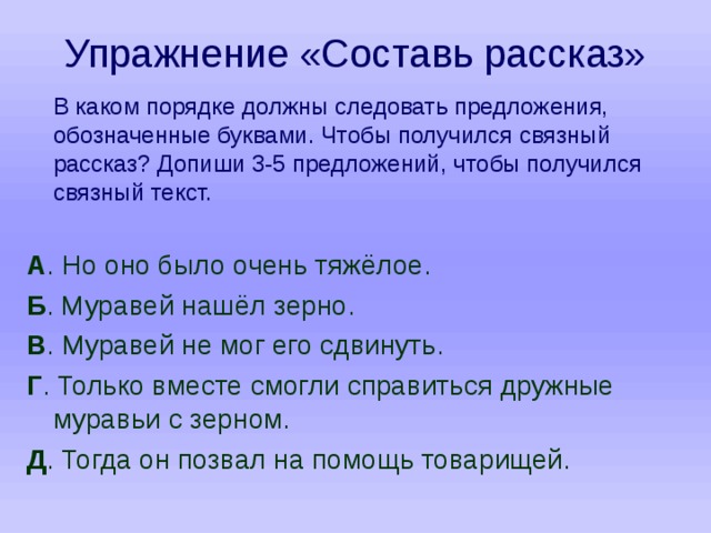 Упражнение «Составь рассказ»  В каком порядке должны следовать предложения, обозначенные буквами. Чтобы получился связный рассказ? Допиши 3-5 предложений, чтобы получился связный текст. А . Но оно было очень тяжёлое. Б . Муравей нашёл зерно. В . Муравей не мог его сдвинуть. Г . Только вместе смогли справиться дружные муравьи с зерном. Д . Тогда он позвал на помощь товарищей. 