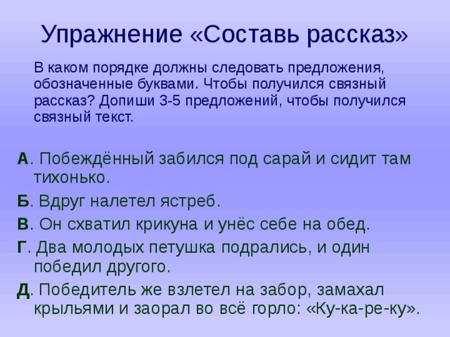 Упражнение «Составь рассказ»  В каком порядке должны следовать предложения, обозначенные буквами. Чтобы получился связный рассказ? Допиши 3-5 предложений, чтобы получился связный текст. А . Побеждённый забился под сарай и сидит там тихонько. Б . Вдруг налетел ястреб. В . Он схватил крикуна и унёс себе на обед. Г . Два молодых петушка подрались, и один победил другого. Д . Победитель же взлетел на забор, замахал крыльями и заорал во всё горло: «Ку-ка-ре-ку». 