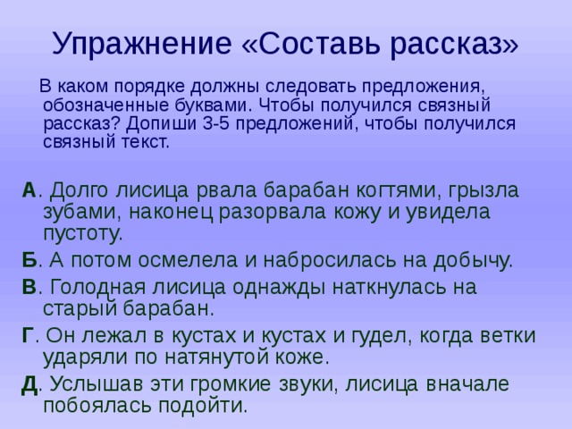Упражнение «Составь рассказ»  В каком порядке должны следовать предложения, обозначенные буквами. Чтобы получился связный рассказ? Допиши 3-5 предложений, чтобы получился связный текст. А . Долго лисица рвала барабан когтями, грызла зубами, наконец разорвала кожу и увидела пустоту. Б . А потом осмелела и набросилась на добычу. В . Голодная лисица однажды наткнулась на старый барабан. Г . Он лежал в кустах и кустах и гудел, когда ветки ударяли по натянутой коже. Д . Услышав эти громкие звуки, лисица вначале побоялась подойти. 