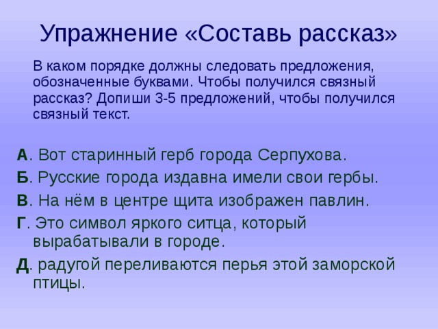 Упражнение «Составь рассказ»  В каком порядке должны следовать предложения, обозначенные буквами. Чтобы получился связный рассказ? Допиши 3-5 предложений, чтобы получился связный текст. А . Вот старинный герб города Серпухова. Б . Русские города издавна имели свои гербы. В . На нём в центре щита изображен павлин. Г . Это символ яркого ситца, который вырабатывали в городе. Д . радугой переливаются перья этой заморской птицы. 